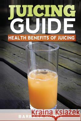 Juicing Guide: Health Benefits of Juicing Barbara Moore 9781490532523 Createspace