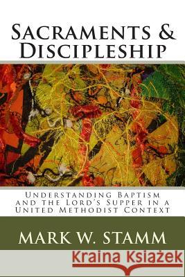 Sacraments & Discipleship: Understanding Baptism and the Lord's Supper in a United Methodist Context Mark W. Stamm 9781490534282