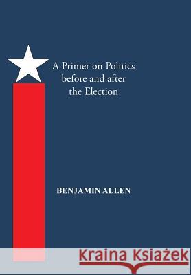 A Primer on Politics Before and After the Election: Part One: The Campaign Is All about the Candidate. Part Two: Thoughts of an Elected Official Benjamin Allen 9781490734590