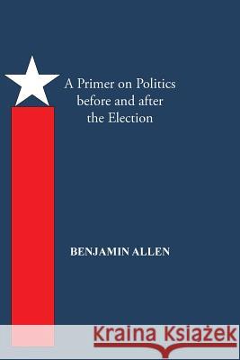 A Primer on Politics Before and After the Election: Part One: The Campaign Is All about the Candidate. Part Two: Thoughts of an Elected Official Benjamin Allen 9781490734606 Trafford Publishing