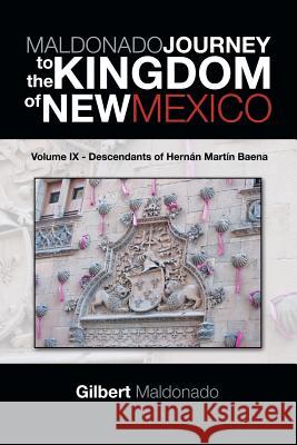 MALDONADO JOURNEY to the KINGDOM of NEW MEXICO: Volume IX - Descendants of Hernán Martín Baena Maldonado, Gilbert 9781490739526
