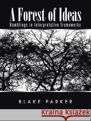 A Forest of Ideas: Ramblings in Interpretative Frameworks Blake Parker 9781490744186 Trafford Publishing