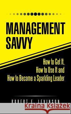 Management Savvy: How to Get It, How to Use It and How to Become a Sparkling Leader Robert E. Levinson 9781490744391 Trafford Publishing