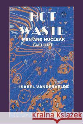 Hot Waste: Men and Nuclear Fallout Isabel Vandervelde 9781490747415