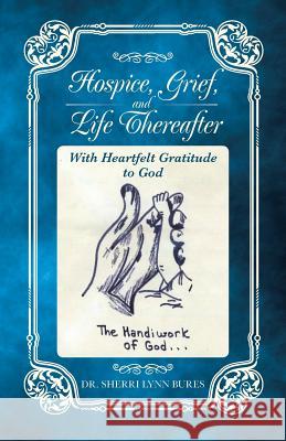 Hospice, Grief, and Life Thereafter: With Heartfelt Gratitude to God Dr Sherri Lynn Bures 9781490766263