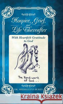 Hospice, Grief, and Life Thereafter: With Heartfelt Gratitude to God Dr Sherri Lynn Bures 9781490766270