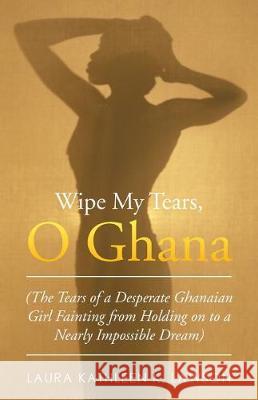 Wipe My Tears, O Ghana: The Tears of a Desperate Ghanaian Girl Fainting from Holding on to a Nearly Impossible Dream Laura Kathleen K. Lawson 9781490769486 Trafford Publishing