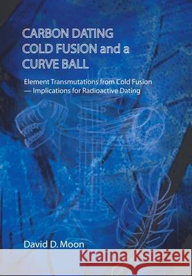 Carbon Dating, Cold Fusion, and a Curve Ball David D Moon 9781490796994 Trafford Publishing