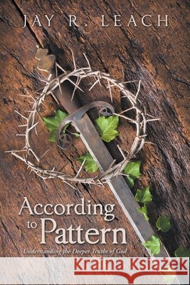 According to Pattern: Understanding the Deeper Truths of God Jay R Leach 9781490799728