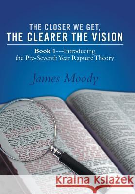 The Closer We Get, the Clearer the Vision: Book 1-Introducing the Pre-Seventh-Year Rapture Theory Moody, James 9781490814612