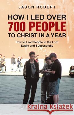 How I Led Over 700 People to Christ in a Year: How to Lead People to the Lord Easily and Successfully Robert, Jason 9781490817934 WestBow Press