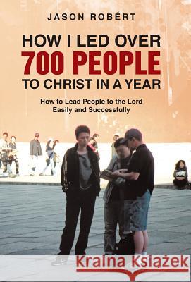 How I Led Over 700 People to Christ in a Year: How to Lead People to the Lord Easily and Successfully Robert, Jason 9781490817958 WestBow Press
