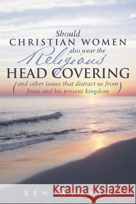 Should Christian Women Also Wear the Religious Head Covering: (And Other Issues That Distract Us from Jesus and His Present Kingdom ) Weaver, Ben 9781490817965