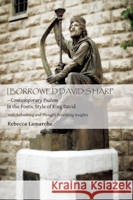 I Borrowed David S Harp Contemporary Psalms in the Poetic Style of King David: With Refreshing and Thought Provoking Insights Rebecca Lamarche 9781490818351