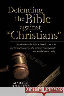 Defending the Bible Against Christians: A Study of How the Bible in English Came to Be and the Unlikely Sources Who Challenge Its Authenticity and Tra Roberts, Martin 9781490824086