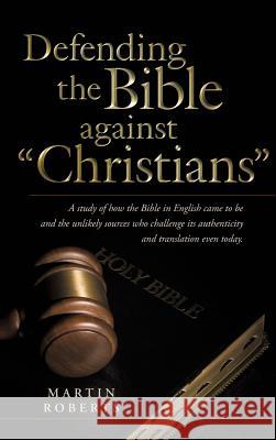 Defending the Bible Against Christians: A Study of How the Bible in English Came to Be and the Unlikely Sources Who Challenge Its Authenticity and Tra Roberts, Martin 9781490824109