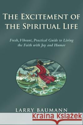 The Excitement of the Spiritual Life: Fresh, Vibrant, Practical Guide to Living the Faith with Joy and Humor Baumann, Larry 9781490825984 WestBow Press