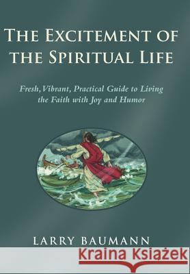 The Excitement of the Spiritual Life: Fresh, Vibrant, Practical Guide to Living the Faith with Joy and Humor Baumann, Larry 9781490825991 WestBow Press