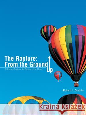 The Rapture: From the Ground Up: A Detailed Study on the Rapture of the Church Richard L. Guthrie 9781490831626