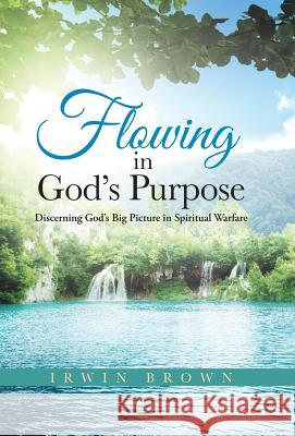 Flowing in God's Purpose: Discerning God's Big Picture in Spiritual Warfare Brown, Irwin 9781490832982