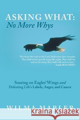 Asking What: No More Whys: Soaring on Eagles' Wings Defeating Life's Labels, Anger and Cancer Wilma Marler 9781490837376