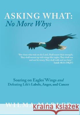 Asking What: No More Whys: Soaring on Eagles' Wings Defeating Life's Labels, Anger and Cancer Wilma Marler 9781490837390