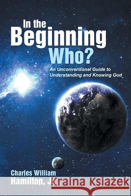 In the Beginning Who?: An Unconventional Guide to Understanding and Knowing God Jr. Charles William Hamilton 9781490843360 WestBow Press