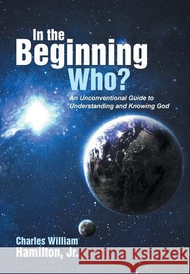 In the Beginning Who?: An Unconventional Guide to Understanding and Knowing God Jr. Charles William Hamilton 9781490843377 WestBow Press