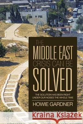 The Middle East Crisis Can Be Solved: The Solution Has Been Right Under Our Noses the Whole Time Howie Gardner 9781490845258 WestBow Press