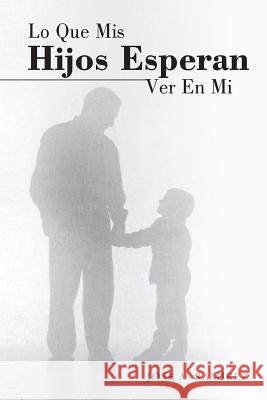 Lo Que MIS Hijos Esperan Ver En Mi: El Concepto Que Los Hijos Tienen de Sus Padres Jose a. Ramirez 9781490850252 WestBow Press