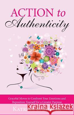 Action to Authenticity: Graceful Moves to Confront Your Emotions and Reposition Yourself for a Greater Purpose Katrina B. Miller 9781490864495