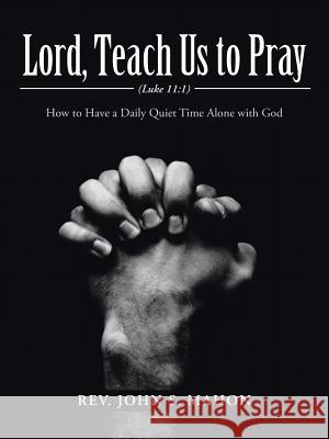 Lord, Teach Us to Pray: How to Have a Daily Quiet Time Alone with God Rev John S. Mahon 9781490869131