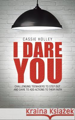 I Dare You: Challenging Teenagers to Step Out and Dare to Add Actions to Their Faith Cassie Holley 9781490874692 WestBow Press