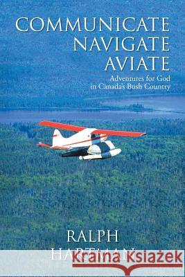 Communicate Navigate Aviate: Adventures for God in Canada's Bush Country Ralph Hartman 9781490876269