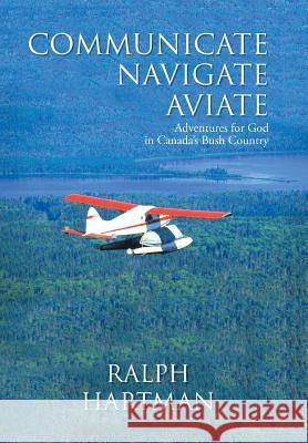 Communicate Navigate Aviate: Adventures for God in Canada's Bush Country Ralph Hartman 9781490876276