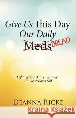 Give Us This Day Our Daily Meds (Bread): Fighting Fear with Faith When Antidepressants Fail Deanna Ricke 9781490887494 WestBow Press