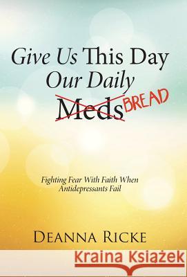 Give Us This Day Our Daily Meds (Bread): Fighting Fear with Faith When Antidepressants Fail Deanna Ricke 9781490887500 WestBow Press