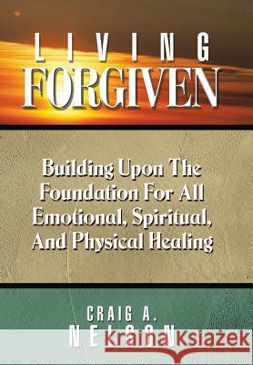 Living Forgiven: Building Upon the Foundation for All Emotional, Spiritual, and Physical Healing Craig a. Nelson 9781490888279