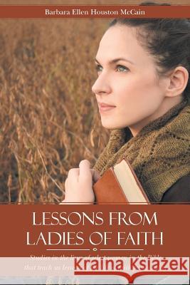 Lessons from Ladies of Faith: Studies in the Lives of Select Women in the Bible That Teach Us Lessons of the Life of Faith for Us Today Barbara Ellen Houston McCain 9781490888866