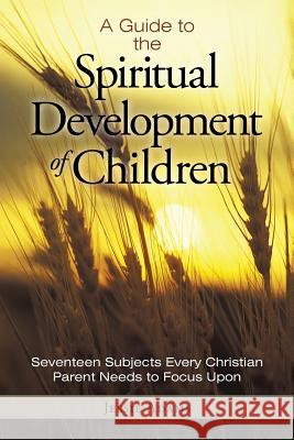 A Guide to the Spiritual Development of Children: Seventeen Subjects Every Christian Parent Needs to Focus Upon Jessie Adams 9781490890418
