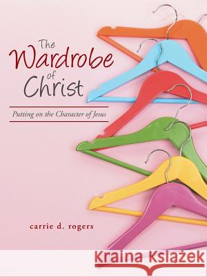 The Wardrobe of Christ: Putting on the Character of Jesus Carrie Rogers 9781490898070 WestBow Press