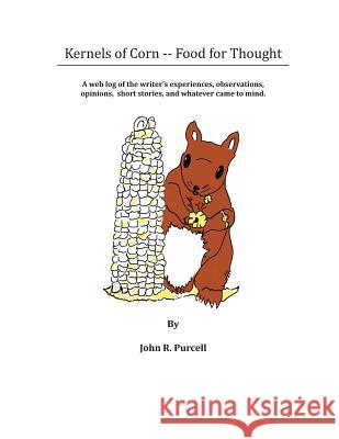 Kernels of Corn -- Food for Thought: A Web Log of the writer's experiences, observations, opinions, short stories and whatever came to mind. Purcell, John R. 9781490910123