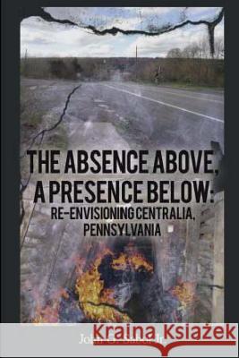 The Absence Above, A Presence Below: Re-Envisioning Centralia, Pennsylvania Sabol, John G. 9781490912233
