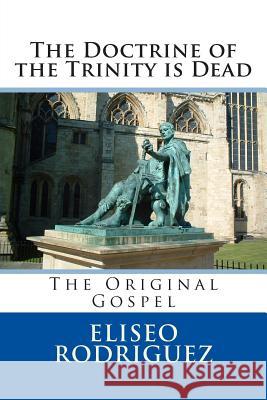 The Doctrine of the Trinity is Dead: The Original Gospel Rodriguez, Eliseo 9781490922164 Createspace