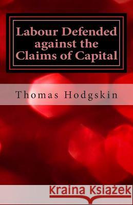 Labour Defended Against the Claims of Capital: Or the Unproductiveness of Capital Proved with Reference to the Present Combinations Amongst Journeymen Thomas Hodgskin 9781490937779 Createspace