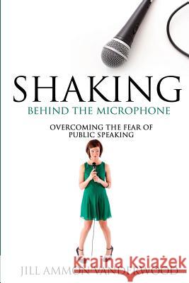 Shaking Behind the Microphone: Overcoming the Fear of Public Speaking Jill Ammon Vanderwood 9781490941219