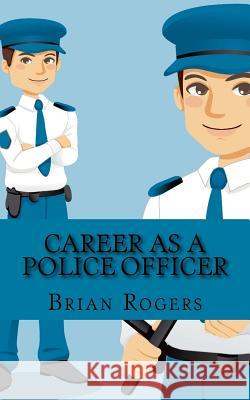 Career As a Police Officer: What They Do, How to Become One, and What the Future Holds! Rogers, Brian 9781490986326 Createspace
