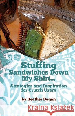 Stuffing Sandwiches Down My Shirt...: Strategies and Inspiration for Crutch Users Heather Dugan 9781490996158