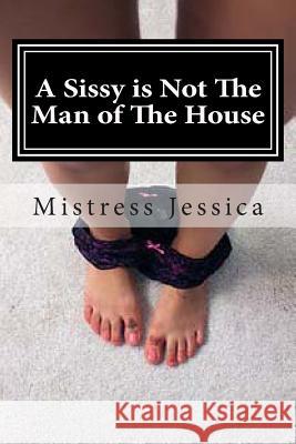 A Sissy is Not The Man of The House Jessica, Mistress 9781491003954 Createspace