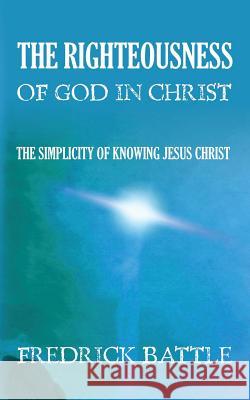 The Righteousness of God in Christ: The simplicity of knowing Jesus Christ Battle, Fredrick 9781491026205 Createspace
